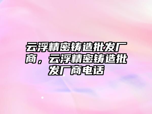 云浮精密鑄造批發(fā)廠商，云浮精密鑄造批發(fā)廠商電話