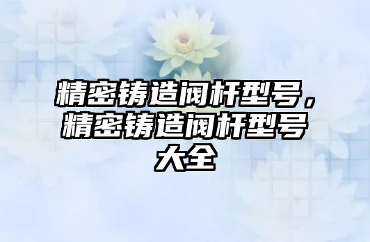 精密鑄造閥桿型號，精密鑄造閥桿型號大全