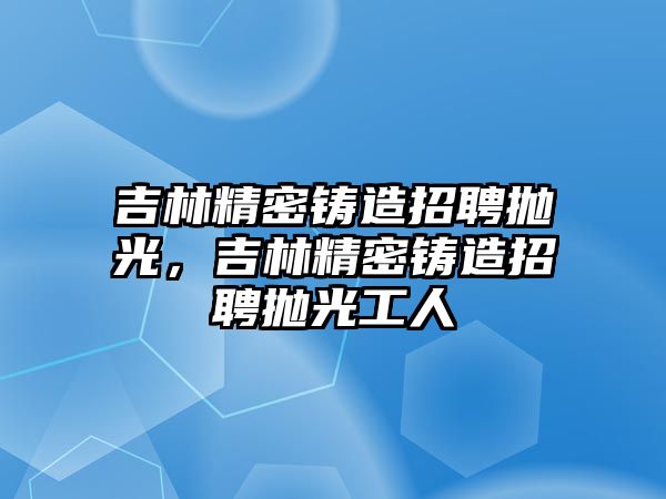 吉林精密鑄造招聘拋光，吉林精密鑄造招聘拋光工人