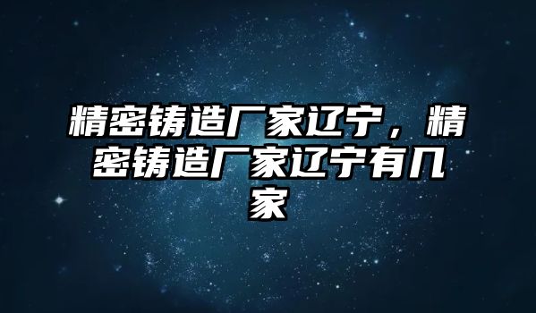 精密鑄造廠家遼寧，精密鑄造廠家遼寧有幾家