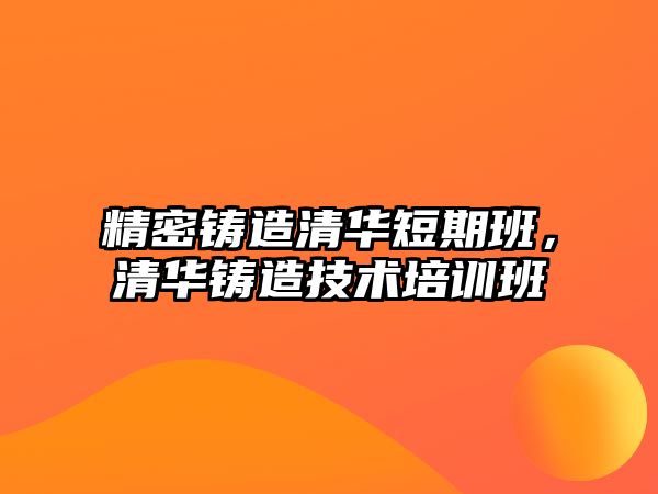 精密鑄造清華短期班，清華鑄造技術(shù)培訓(xùn)班