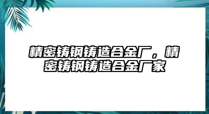 精密鑄鋼鑄造合金廠，精密鑄鋼鑄造合金廠家