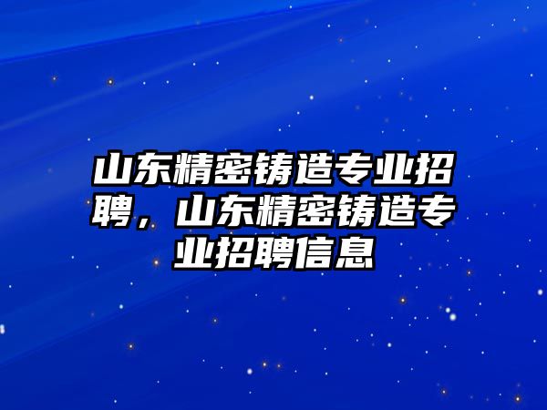 山東精密鑄造專業(yè)招聘，山東精密鑄造專業(yè)招聘信息