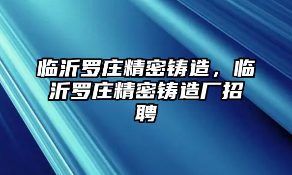 臨沂羅莊精密鑄造，臨沂羅莊精密鑄造廠招聘