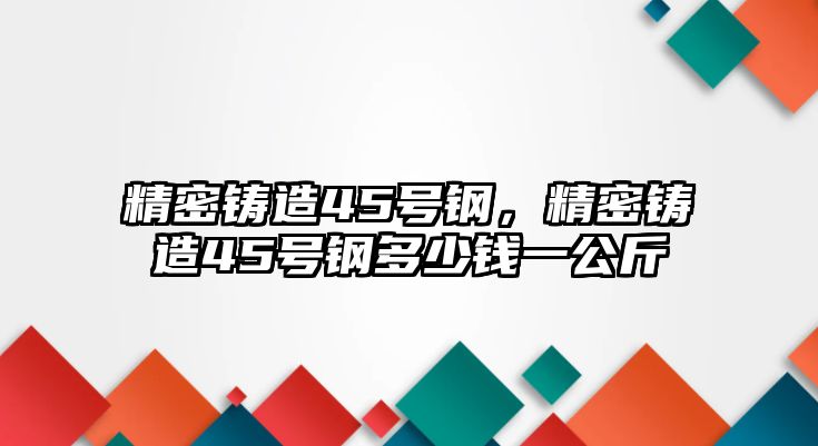 精密鑄造45號(hào)鋼，精密鑄造45號(hào)鋼多少錢一公斤