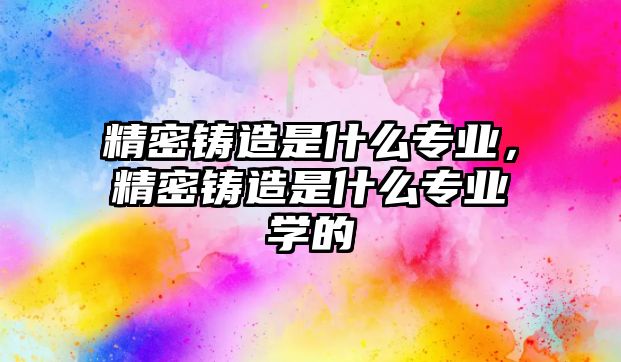 精密鑄造是什么專業(yè)，精密鑄造是什么專業(yè)學(xué)的