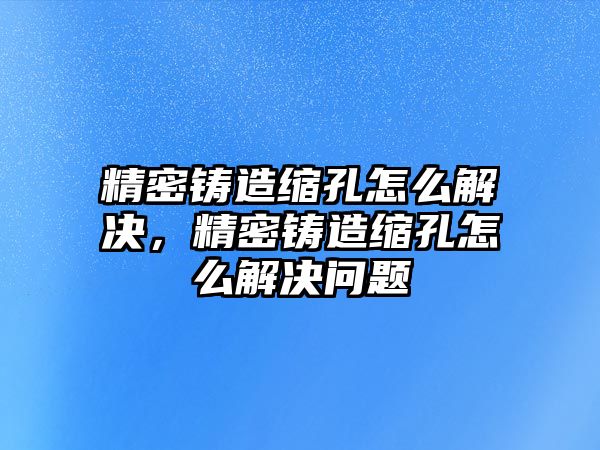 精密鑄造縮孔怎么解決，精密鑄造縮孔怎么解決問題