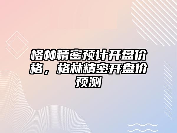 格林精密預計開盤價格，格林精密開盤價預測