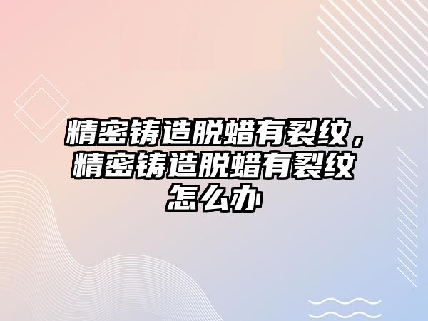 精密鑄造脫蠟有裂紋，精密鑄造脫蠟有裂紋怎么辦