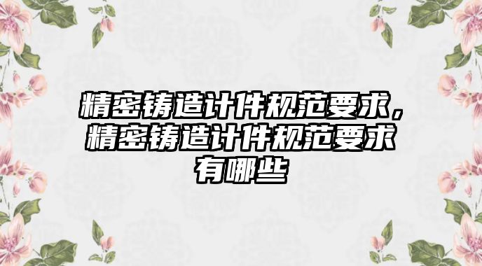 精密鑄造計(jì)件規(guī)范要求，精密鑄造計(jì)件規(guī)范要求有哪些