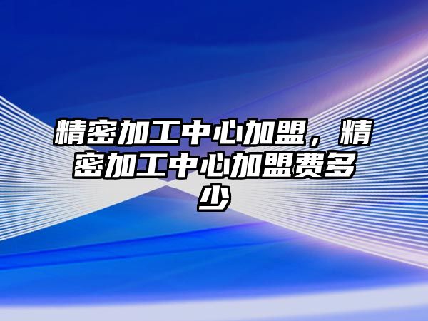 精密加工中心加盟，精密加工中心加盟費(fèi)多少