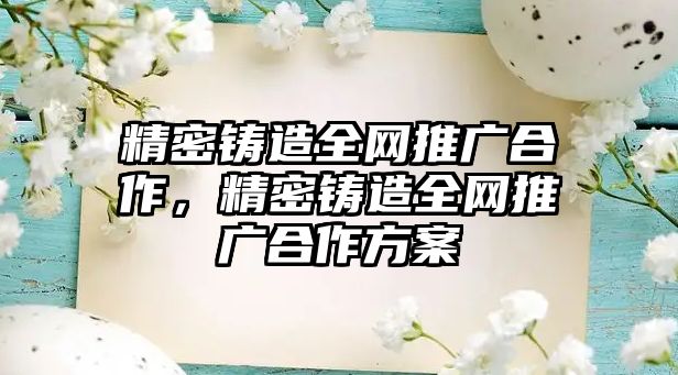 精密鑄造全網(wǎng)推廣合作，精密鑄造全網(wǎng)推廣合作方案