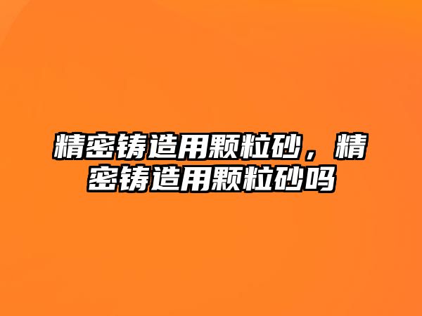 精密鑄造用顆粒砂，精密鑄造用顆粒砂嗎