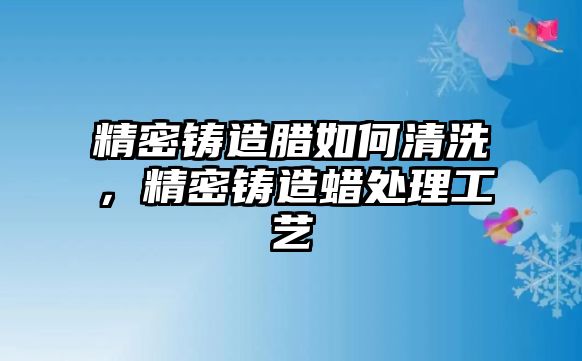 精密鑄造臘如何清洗，精密鑄造蠟處理工藝