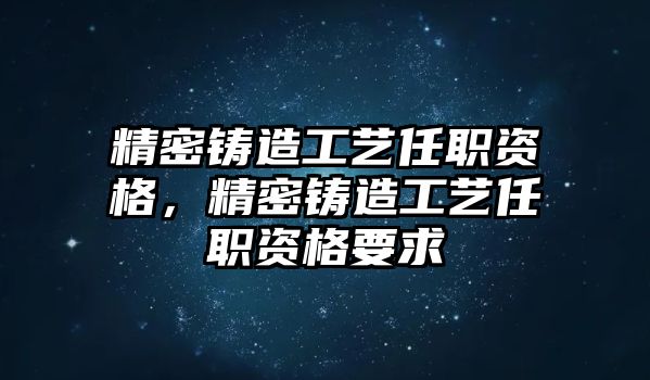 精密鑄造工藝任職資格，精密鑄造工藝任職資格要求