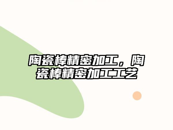 陶瓷棒精密加工，陶瓷棒精密加工工藝