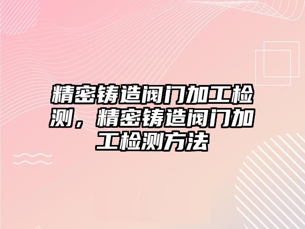 精密鑄造閥門加工檢測，精密鑄造閥門加工檢測方法