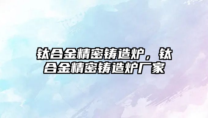 鈦合金精密鑄造爐，鈦合金精密鑄造爐廠家