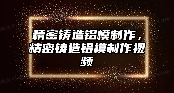 精密鑄造鋁模制作，精密鑄造鋁模制作視頻