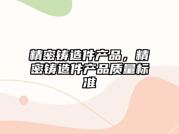 精密鑄造件產(chǎn)品，精密鑄造件產(chǎn)品質(zhì)量標(biāo)準(zhǔn)