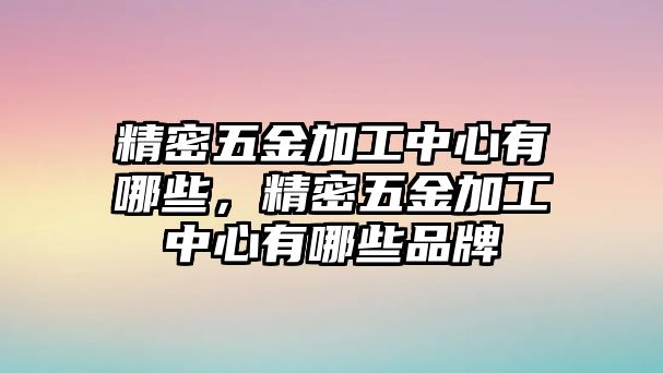 精密五金加工中心有哪些，精密五金加工中心有哪些品牌