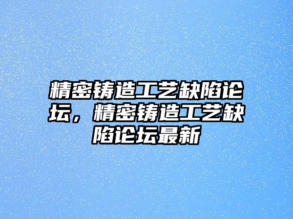 精密鑄造工藝缺陷論壇，精密鑄造工藝缺陷論壇最新