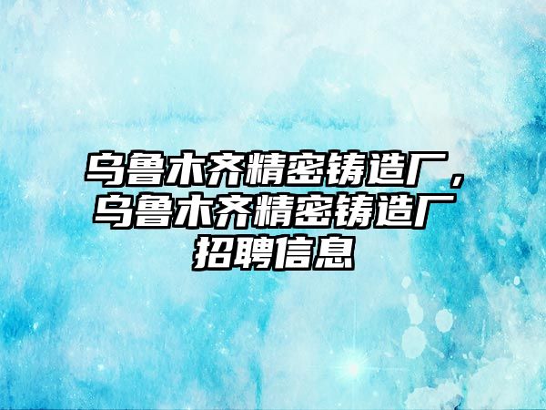 烏魯木齊精密鑄造廠，烏魯木齊精密鑄造廠招聘信息