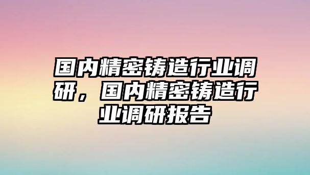 國內(nèi)精密鑄造行業(yè)調(diào)研，國內(nèi)精密鑄造行業(yè)調(diào)研報(bào)告