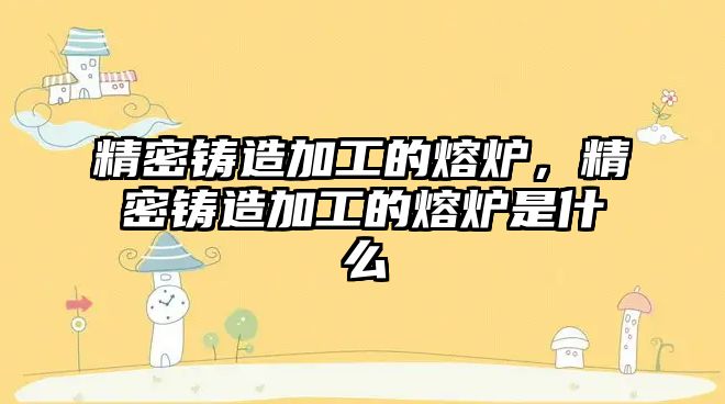 精密鑄造加工的熔爐，精密鑄造加工的熔爐是什么