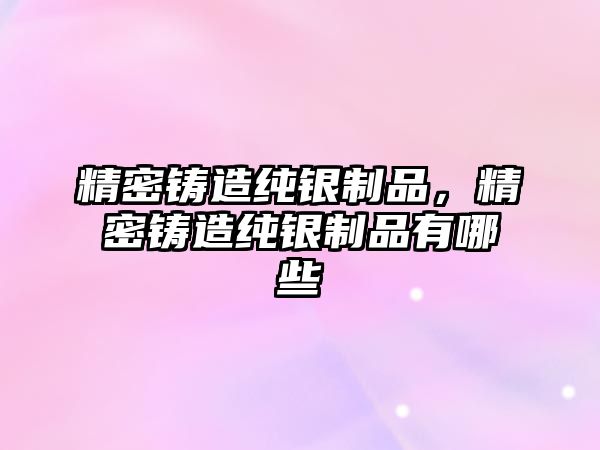 精密鑄造純銀制品，精密鑄造純銀制品有哪些