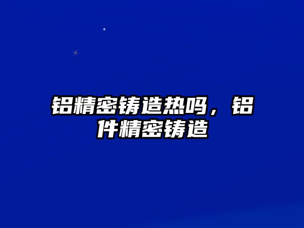 鋁精密鑄造熱嗎，鋁件精密鑄造