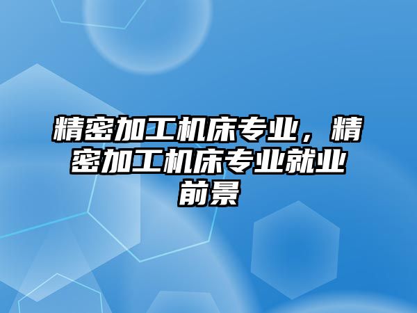 精密加工機床專業(yè)，精密加工機床專業(yè)就業(yè)前景