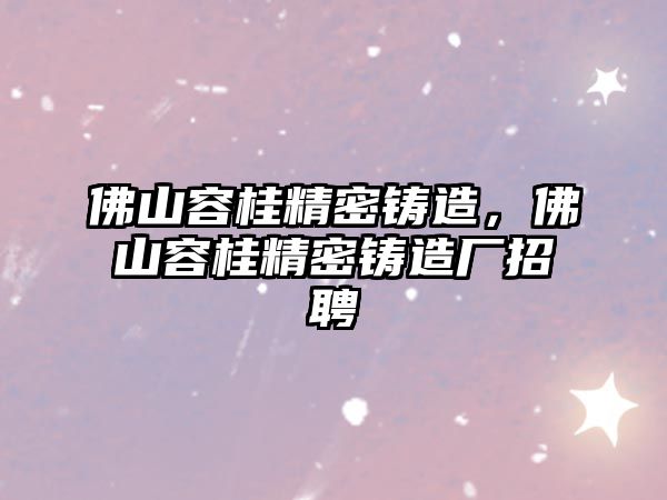 佛山容桂精密鑄造，佛山容桂精密鑄造廠招聘