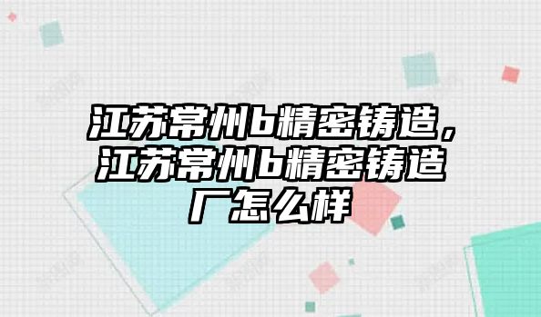 江蘇常州b精密鑄造，江蘇常州b精密鑄造廠怎么樣