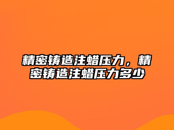 精密鑄造注蠟壓力，精密鑄造注蠟壓力多少