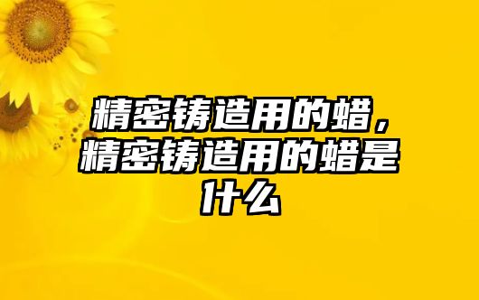 精密鑄造用的蠟，精密鑄造用的蠟是什么