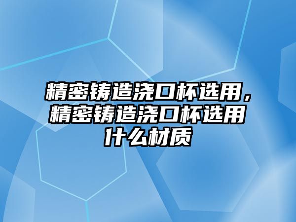 精密鑄造澆口杯選用，精密鑄造澆口杯選用什么材質(zhì)