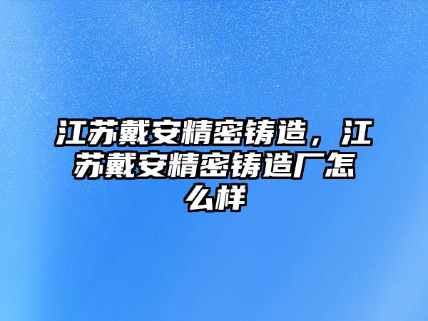 江蘇戴安精密鑄造，江蘇戴安精密鑄造廠怎么樣