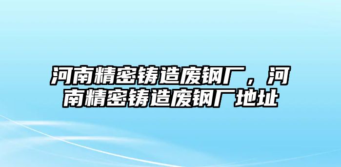 河南精密鑄造廢鋼廠，河南精密鑄造廢鋼廠地址