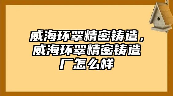 威海環(huán)翠精密鑄造，威海環(huán)翠精密鑄造廠怎么樣