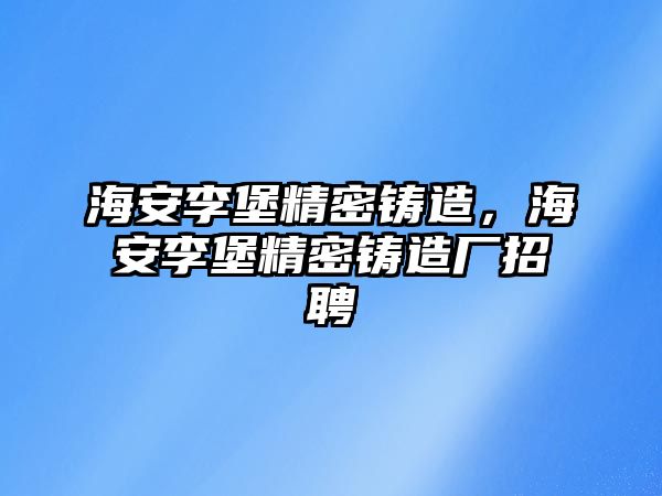 海安李堡精密鑄造，海安李堡精密鑄造廠招聘