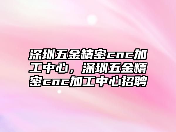 深圳五金精密cnc加工中心，深圳五金精密cnc加工中心招聘