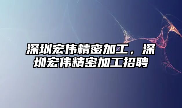 深圳宏偉精密加工，深圳宏偉精密加工招聘