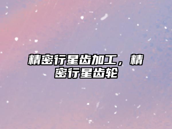 精密行星齒加工，精密行星齒輪