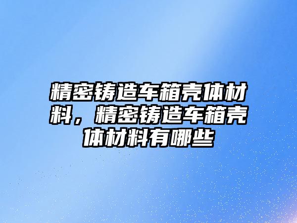 精密鑄造車箱殼體材料，精密鑄造車箱殼體材料有哪些