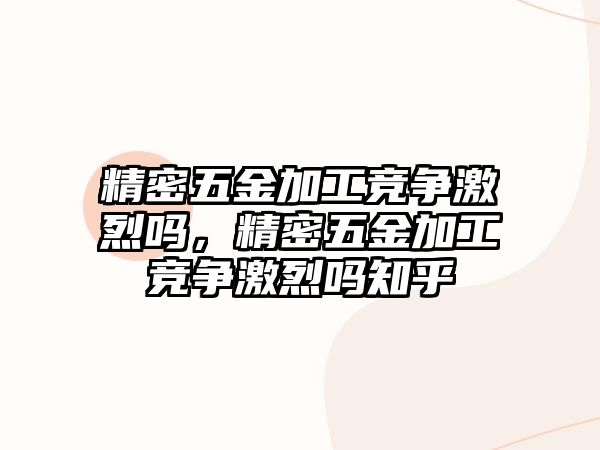 精密五金加工競爭激烈嗎，精密五金加工競爭激烈嗎知乎