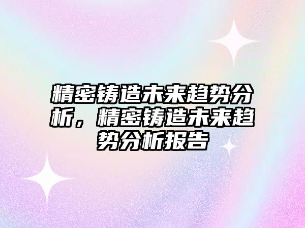 精密鑄造未來趨勢分析，精密鑄造未來趨勢分析報告