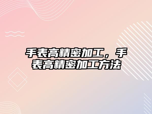 手表高精密加工，手表高精密加工方法