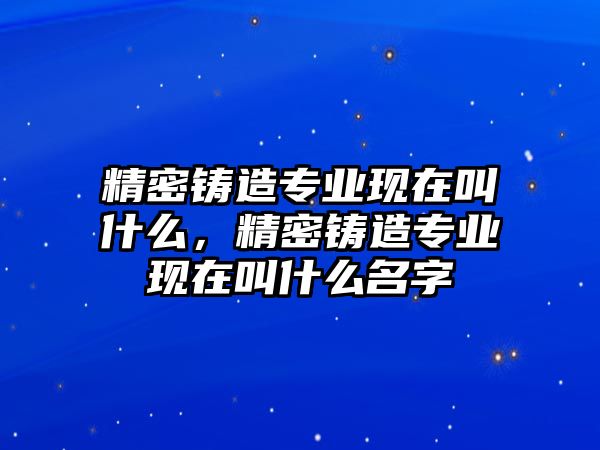 精密鑄造專業(yè)現(xiàn)在叫什么，精密鑄造專業(yè)現(xiàn)在叫什么名字