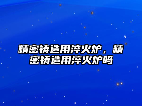 精密鑄造用淬火爐，精密鑄造用淬火爐嗎